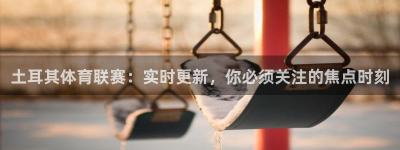 土耳其体育联赛：实时更新，你必须关注的焦点时刻